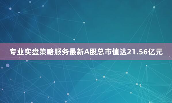 专业实盘策略服务最新A股总市值达21.56亿元