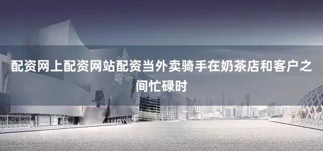 配资网上配资网站配资当外卖骑手在奶茶店和客户之间忙碌时