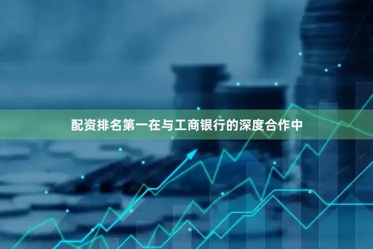 配资排名第一在与工商银行的深度合作中