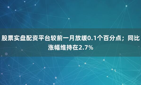 股票实盘配资平台较前一月放缓0.1个百分点；同比涨幅维持在2.7%