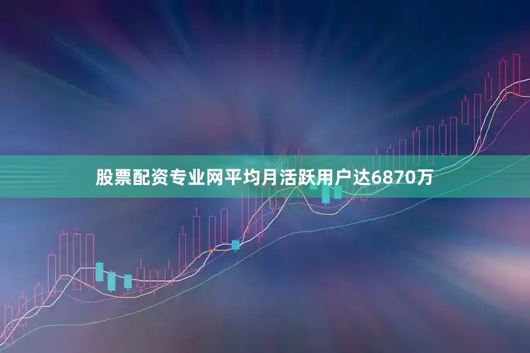 股票配资专业网平均月活跃用户达6870万