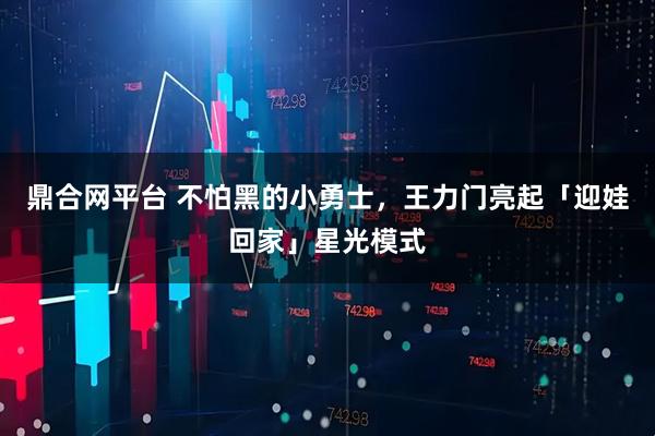 鼎合网平台 不怕黑的小勇士，王力门亮起「迎娃回家」星光模式