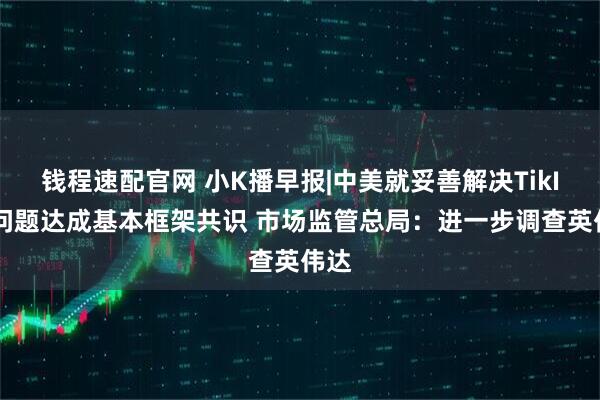 钱程速配官网 小K播早报|中美就妥善解决TikIok问题达成基本框架共识 市场监管总局：进一步调查英伟达