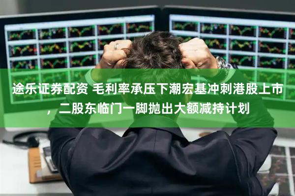 途乐证券配资 毛利率承压下潮宏基冲刺港股上市，二股东临门一脚抛出大额减持计划