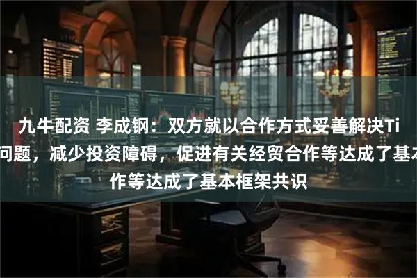 九牛配资 李成钢：双方就以合作方式妥善解决TikTok相关问题，减少投资障碍，促进有关经贸合作等达成了基本框架共识