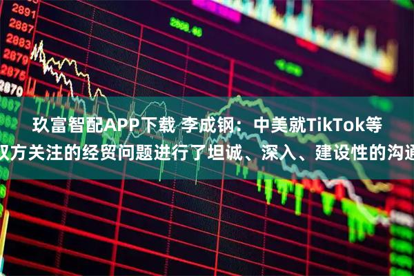 玖富智配APP下载 李成钢：中美就TikTok等双方关注的经贸问题进行了坦诚、深入、建设性的沟通