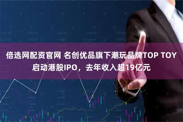 倍选网配资官网 名创优品旗下潮玩品牌TOP TOY启动港股IPO，去年收入超19亿元