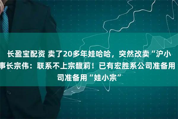 长盈宝配资 卖了20多年娃哈哈，突然改卖“沪小娃”！董事长宗伟：联系不上宗馥莉！已有宏胜系公司准备用“娃小宗”