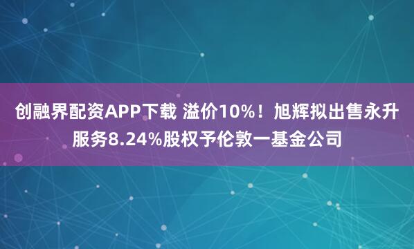创融界配资APP下载 溢价10%！旭辉拟出售永升服务8.24%股权予伦敦一基金公司