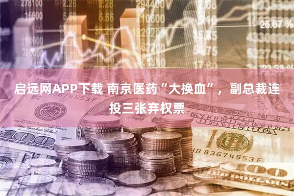 启远网APP下载 南京医药“大换血”，副总裁连投三张弃权票