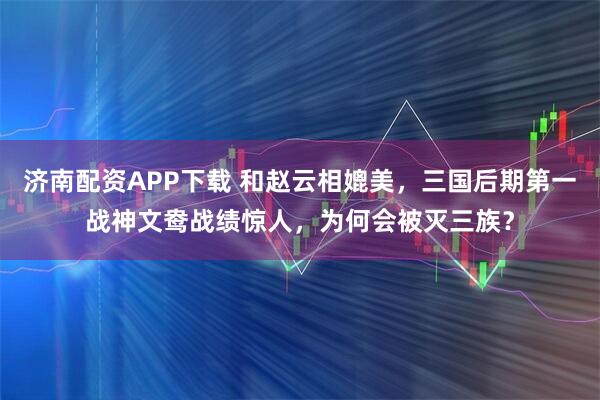 济南配资APP下载 和赵云相媲美，三国后期第一战神文鸯战绩惊人，为何会被灭三族？