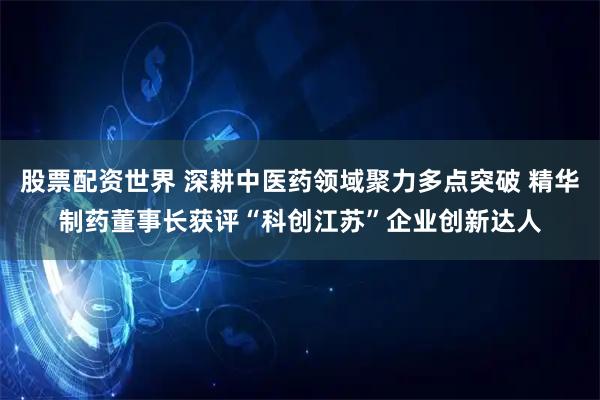 股票配资世界 深耕中医药领域聚力多点突破 精华制药董事长获评“科创江苏”企业创新达人