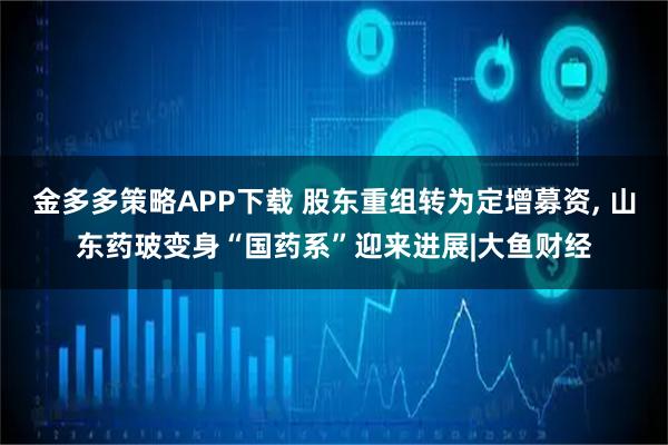 金多多策略APP下载 股东重组转为定增募资, 山东药玻变身“国药系”迎来进展|大鱼财经