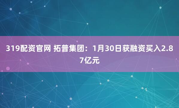 319配资官网 拓普集团：1月30日获融资买入2.87亿元