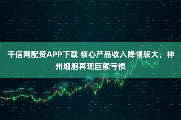 千信网配资APP下载 核心产品收入降幅较大，神州细胞再现巨额亏损