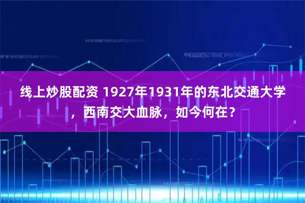线上炒股配资 1927年1931年的东北交通大学，西南交大血脉，如今何在？