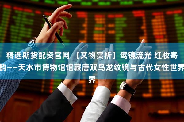 精选期货配资官网 【文物赏析】鸾镜流光 红妆寄韵——天水市博物馆馆藏唐双鸟龙纹镜与古代女性世界