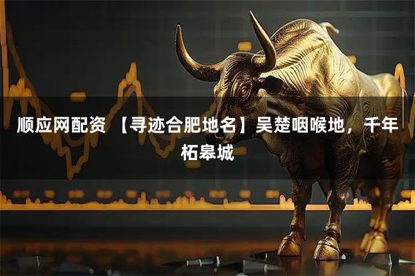 顺应网配资 【寻迹合肥地名】吴楚咽喉地，千年柘皋城