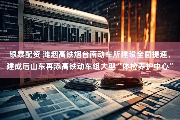 银泰配资 潍烟高铁烟台南动车所建设全面提速，建成后山东再添高铁动车组大型“体检养护中心”