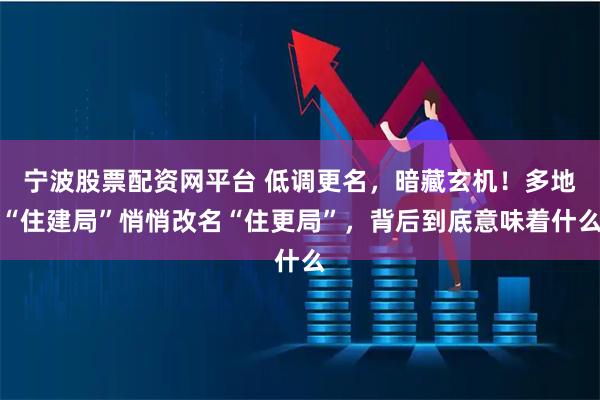 宁波股票配资网平台 低调更名，暗藏玄机！多地“住建局”悄悄改名“住更局”，背后到底意味着什么