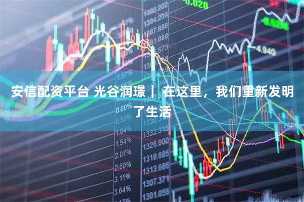 安信配资平台 光谷润璟｜ 在这里，我们重新发明了生活