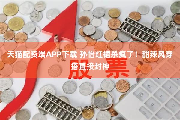 天猫配资端APP下载 孙怡红裙杀疯了！甜辣风穿搭直接封神