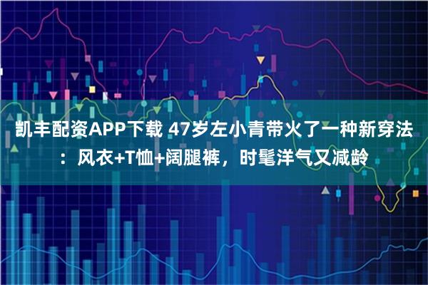 凯丰配资APP下载 47岁左小青带火了一种新穿法：风衣+T恤+阔腿裤，时髦洋气又减龄