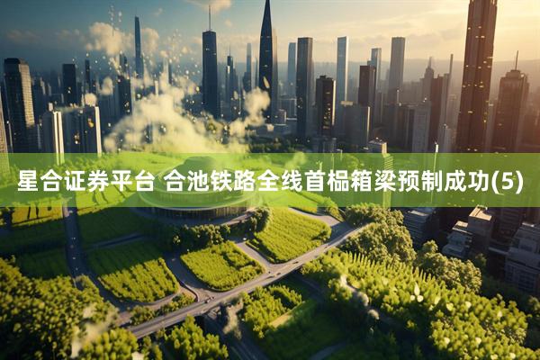 星合证券平台 合池铁路全线首榀箱梁预制成功(5)