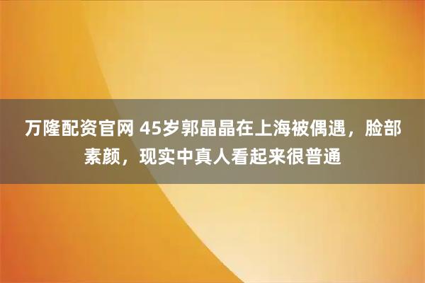 万隆配资官网 45岁郭晶晶在上海被偶遇，脸部素颜，现实中真人看起来很普通