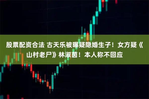 股票配资合法 古天乐被曝疑隐婚生子！女方疑《山村老尸》林淑茵！本人称不回应