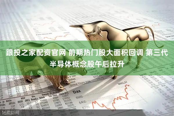 跟投之家配资官网 前期热门股大面积回调 第三代半导体概念股午后拉升