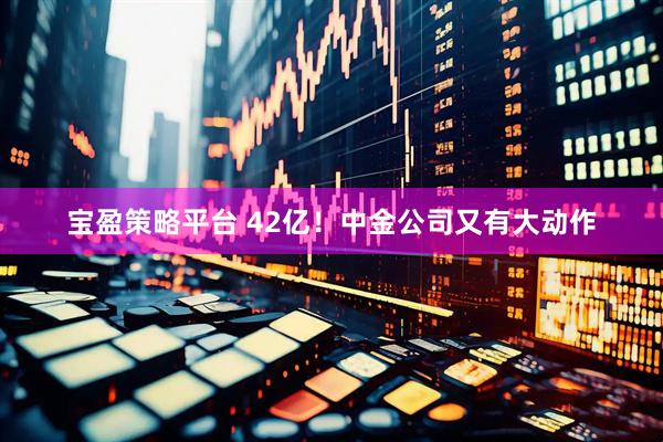 宝盈策略平台 42亿！中金公司又有大动作